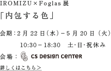IROMIZU×Foglas展「内包する色」会期：2月22日（水）−5月20日（火）10:30−18:30　土・日・祝休み会場：CS DESIGN CENTER
